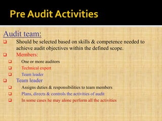 Audit team:
 Should be selected based on skills & competence needed to
achieve audit objectives within the defined scope.
 Members:
 One or more auditors
 Technical expert
 Team leader
 Team leader
 Assigns duties & responsibilities to team members
 Plans, directs & controls the activities of audit
 In some cases he may alone perform all the activities
 