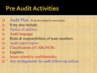  Audit Plan: To be developed by team leader
 It my also include:
 Names of auditees
 Audit language
 Roles & responsibilities of team members
 Audit report topics
 Classification of CARs/NCRs
 Logistics
 Issues related to confidentiality
 Any arrangements for audit follow-up actions
 