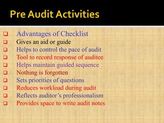  Advantages of Checklist
 Gives an aid or guide
 Helps to control the pace of audit
 Tool to record response of auditee
 Helps maintain guided sequence
 Nothing is forgotten
 Sets priorities of questions
 Reduces workload during audit
 Reflects auditor’s professionalism
 Provides space to write audit notes
 
