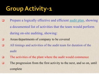  Prepare a logically effective and efficient audit plan, showing
a documented list of activities that the team would perform
during on-site auditing, showing:
 Areas/departments of company to be covered
 All timings and activities of the audit team for duration of the
audit
 The activities of the plant where the audit would commence
 The progression from the first activity to the next, and so on, until
complete
 