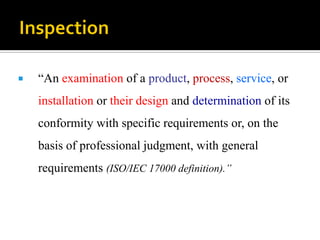  “An examination of a product, process, service, or
installation or their design and determination of its
conformity with specific requirements or, on the
basis of professional judgment, with general
requirements (ISO/IEC 17000 definition).”
 