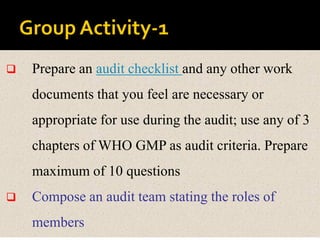  Prepare an audit checklist and any other work
documents that you feel are necessary or
appropriate for use during the audit; use any of 3
chapters of WHO GMP as audit criteria. Prepare
maximum of 10 questions
 Compose an audit team stating the roles of
members
 