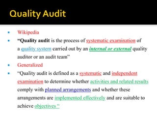  Wikipedia
 “Quality audit is the process of systematic examination of
a quality system carried out by an internal or external quality
auditor or an audit team”
 Generalized
 “Quality audit is defined as a systematic and independent
examination to determine whether activities and related results
comply with planned arrangements and whether these
arrangements are implemented effectively and are suitable to
achieve objectives “
 