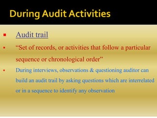  Audit trail
 “Set of records, or activities that follow a particular
sequence or chronological order”
 During interviews, observations & questioning auditor can
build an audit trail by asking questions which are interrelated
or in a sequence to identify any observation
 