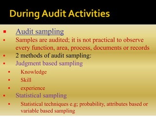  Audit sampling
 Samples are audited; it is not practical to observe
every function, area, process, documents or records
 2 methods of audit sampling:
 Judgment based sampling
 Knowledge
 Skill
 experience
 Statistical sampling
 Statistical techniques e.g; probability, attributes based or
variable based sampling
 