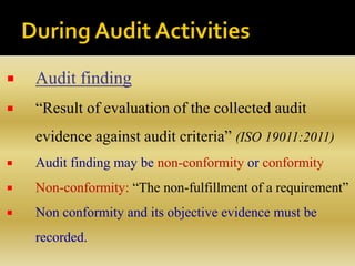  Audit finding
 “Result of evaluation of the collected audit
evidence against audit criteria” (ISO 19011:2011)
 Audit finding may be non-conformity or conformity
 Non-conformity: “The non-fulfillment of a requirement”
 Non conformity and its objective evidence must be
recorded.
 