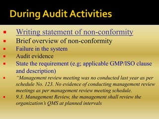  Writing statement of non-conformity
 Brief overview of non-conformity
 Failure in the system
 Audit evidence
 State the requirement (e.g; applicable GMP/ISO clause
and description)
 “Management review meeting was no conducted last year as per
schedule No. 123. No evidence of conducting management review
meetings as per management review meeting schedule.
 9.3. Management Review, the management shall review the
organization’s QMS at planned intervals
 