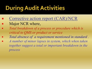 Corrective action report (CAR)/NCR
 Major NCR where,
 Total breakdown of a process or procedure which is
critical to QMS or product or service
 Total absence of a requirement mentioned in standard .
 A number of minor lapses in system, which when taken
together suggest a total or important breakdown in the
process
 