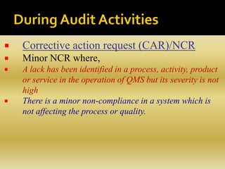  Corrective action request (CAR)/NCR
 Minor NCR where,
 A lack has been identified in a process, activity, product
or service in the operation of QMS but its severity is not
high
 There is a minor non-compliance in a system which is
not affecting the process or quality.
 