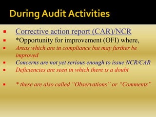  Corrective action report (CAR)/NCR
 *Opportunity for improvement (OFI) where,
 Areas which are in compliance but may further be
improved
 Concerns are not yet serious enough to issue NCR/CAR
 Deficiencies are seen in which there is a doubt
 * these are also called “Observations” or “Comments”
 