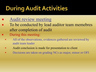  Audit review meeting
 To be conducted by lead auditor team memebres
after completion of audit
 During this meeting:
 All of the observations, evidences gathered are reviewed by
audit team leader
 Audit conclusion is made for presentation to client
 Decisions are taken on grading NCs as major, minor or OFI
 