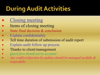  Closing meeting
 Items of closing meeting
 State final decision & conclusion
 Explain confidentiality
 Tell time duration of submission of audit report
 Explain audit follow up process
 Thanks to client/management
 Quick fixes should not be accepted
 Any conflict/objection by auditee should be managed tactfully &
respectfully.
 