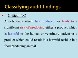  Critical NC
A deficiency which has produced, or leads to a
significant risk of producing either a product which
is harmful to the human or veterinary patient or a
product which could result in a harmful residue in a
food producing animal.
 