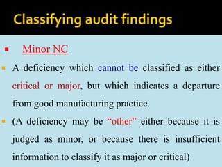  Minor NC
 A deficiency which cannot be classified as either
critical or major, but which indicates a departure
from good manufacturing practice.
 (A deficiency may be “other” either because it is
judged as minor, or because there is insufficient
information to classify it as major or critical)
 