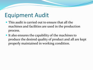 Equipment Audit
 This audit is carried out to ensure that all the
machines and facilities are used in the production
process.
 It also ensures the capability of the machines to
produce the desired quality of product and all are kept
properly maintained in working condition.
 