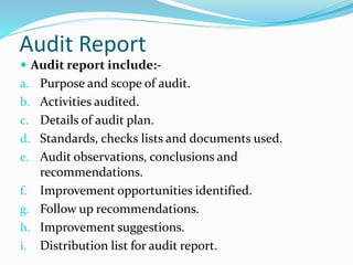 Audit Report
 Audit report include:-
a. Purpose and scope of audit.
b. Activities audited.
c. Details of audit plan.
d. Standards, checks lists and documents used.
e. Audit observations, conclusions and
recommendations.
f. Improvement opportunities identified.
g. Follow up recommendations.
h. Improvement suggestions.
i. Distribution list for audit report.
 