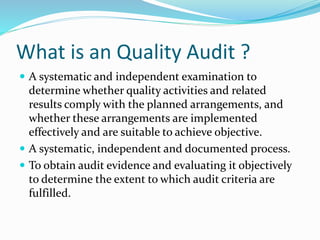 What is an Quality Audit ?
 A systematic and independent examination to
determine whether quality activities and related
results comply with the planned arrangements, and
whether these arrangements are implemented
effectively and are suitable to achieve objective.
 A systematic, independent and documented process.
 To obtain audit evidence and evaluating it objectively
to determine the extent to which audit criteria are
fulfilled.
 