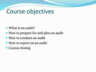 Course objectives
 What is an audit?
 How to prepare for and plan an audit
 How to conduct an audit
 How to report on an audit
 Course closing
 