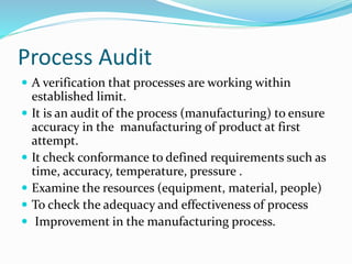 Process Audit
 A verification that processes are working within
established limit.
 It is an audit of the process (manufacturing) to ensure
accuracy in the manufacturing of product at first
attempt.
 It check conformance to defined requirements such as
time, accuracy, temperature, pressure .
 Examine the resources (equipment, material, people)
 To check the adequacy and effectiveness of process
 Improvement in the manufacturing process.
 
