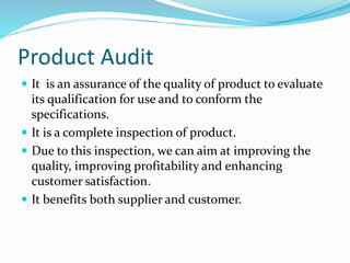 Product Audit
 It is an assurance of the quality of product to evaluate
its qualification for use and to conform the
specifications.
 It is a complete inspection of product.
 Due to this inspection, we can aim at improving the
quality, improving profitability and enhancing
customer satisfaction.
 It benefits both supplier and customer.
 