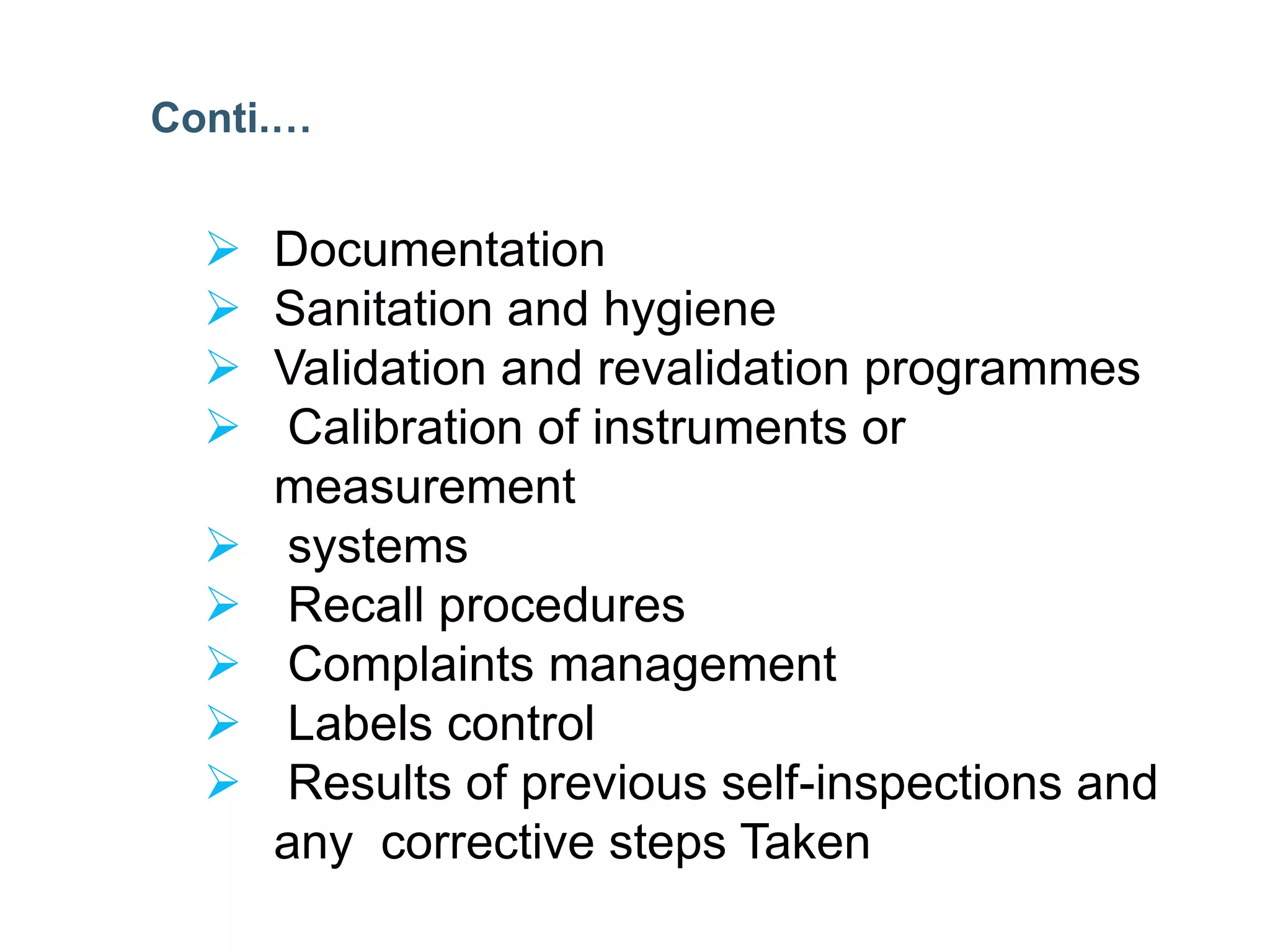  Documentation
 Sanitation and hygiene
 Validation and revalidation programmes
 Calibration of instruments or
measurement
 systems
 Recall procedures
 Complaints management
 Labels control
 Results of previous self-inspections and
any corrective steps Taken
Conti.…
 