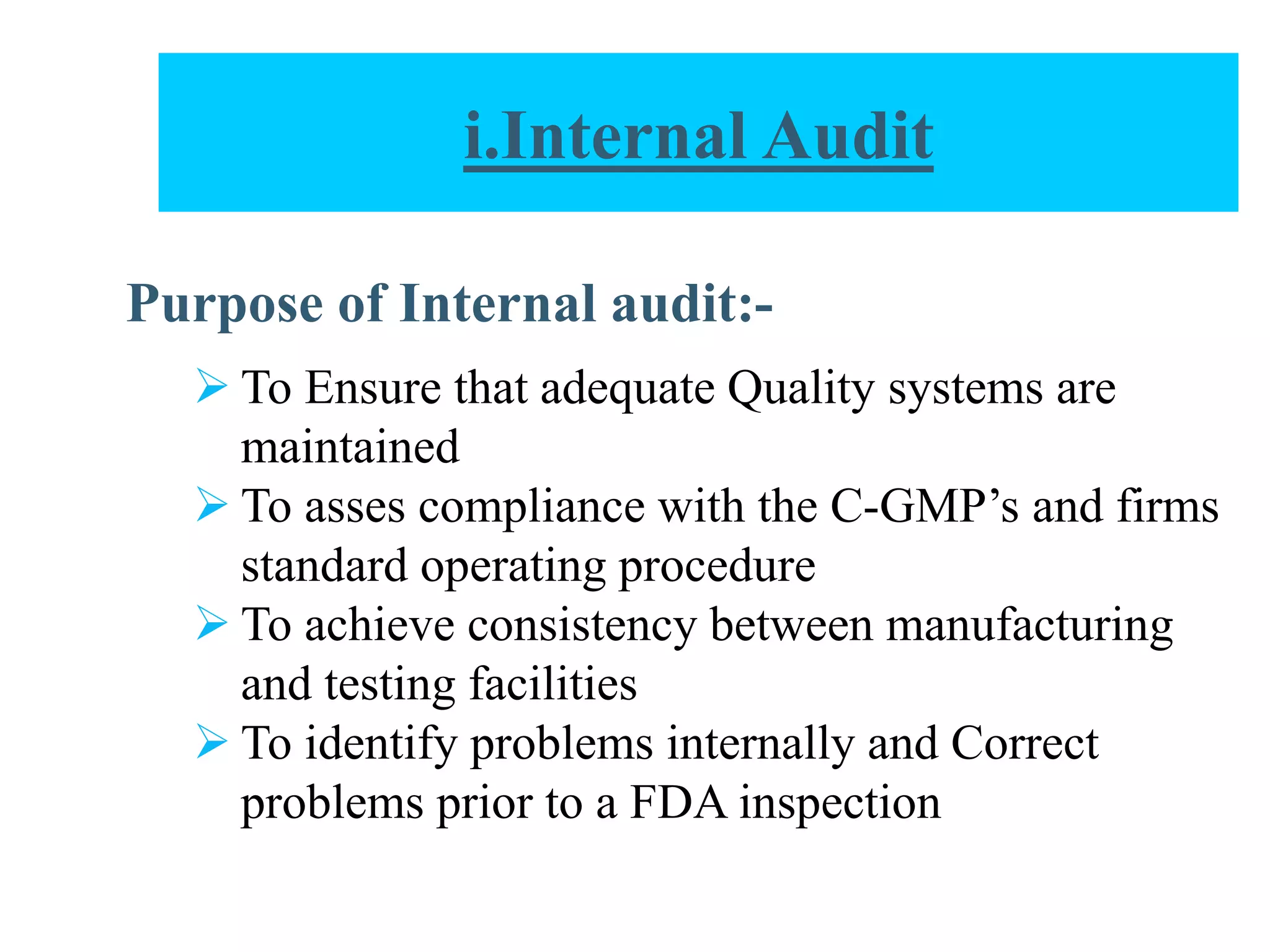 Purpose of Internal audit:-
 To Ensure that adequate Quality systems are
maintained
 To asses compliance with the C-GMP’s and firms
standard operating procedure
 To achieve consistency between manufacturing
and testing facilities
 To identify problems internally and Correct
problems prior to a FDA inspection
i.Internal Audit
 