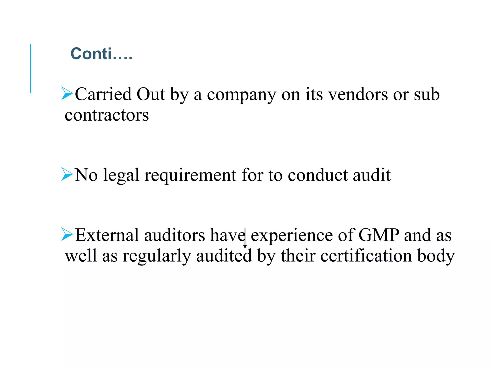 Carried Out by a company on its vendors or sub
contractors
No legal requirement for to conduct audit
External auditors have experience of GMP and as
well as regularly audited by their certification body
Conti….
 