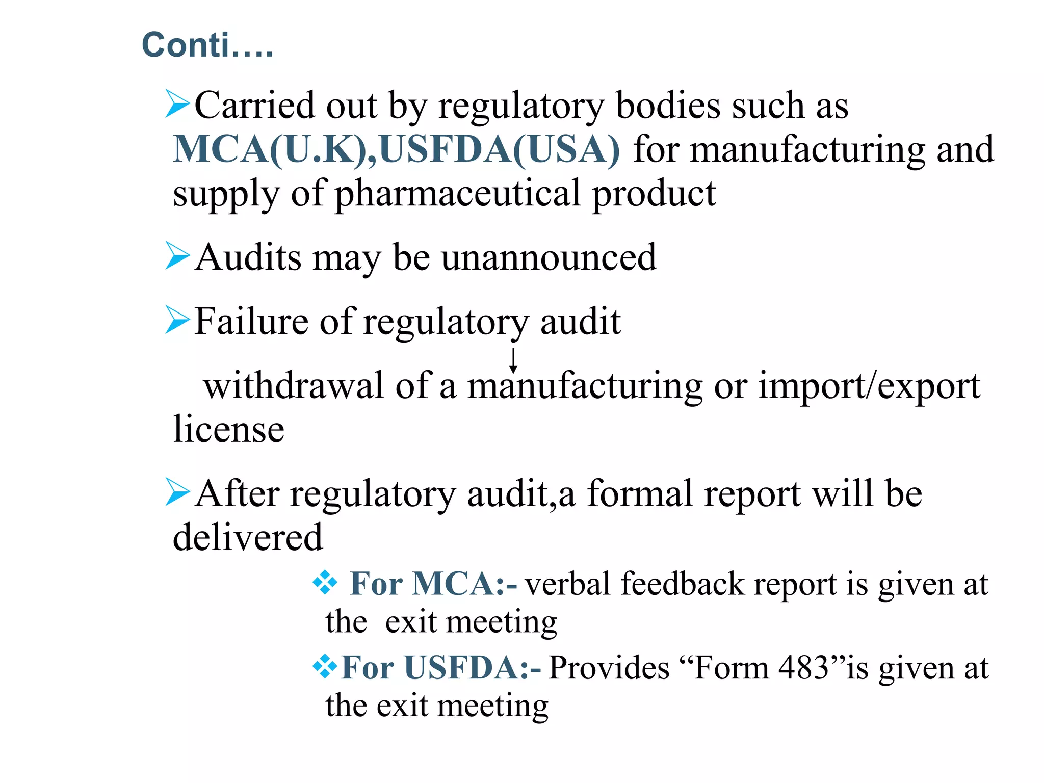 Carried out by regulatory bodies such as
MCA(U.K),USFDA(USA) for manufacturing and
supply of pharmaceutical product
Audits may be unannounced
Failure of regulatory audit
withdrawal of a manufacturing or import/export
license
After regulatory audit,a formal report will be
delivered
 For MCA:- verbal feedback report is given at
the exit meeting
For USFDA:- Provides “Form 483”is given at
the exit meeting
Conti….
 