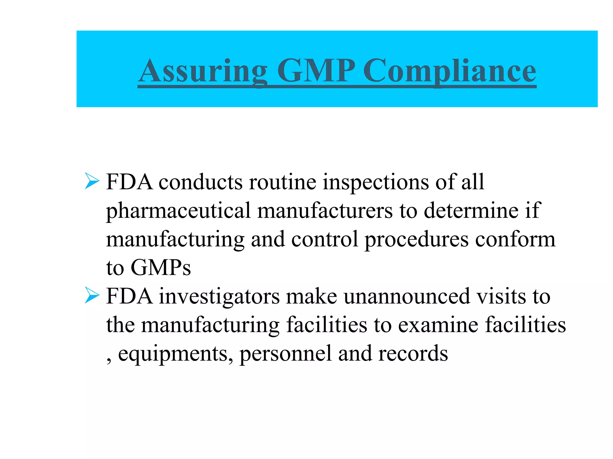 Assuring GMP Compliance
 FDA conducts routine inspections of all
pharmaceutical manufacturers to determine if
manufacturing and control procedures conform
to GMPs
 FDA investigators make unannounced visits to
the manufacturing facilities to examine facilities
, equipments, personnel and records
 