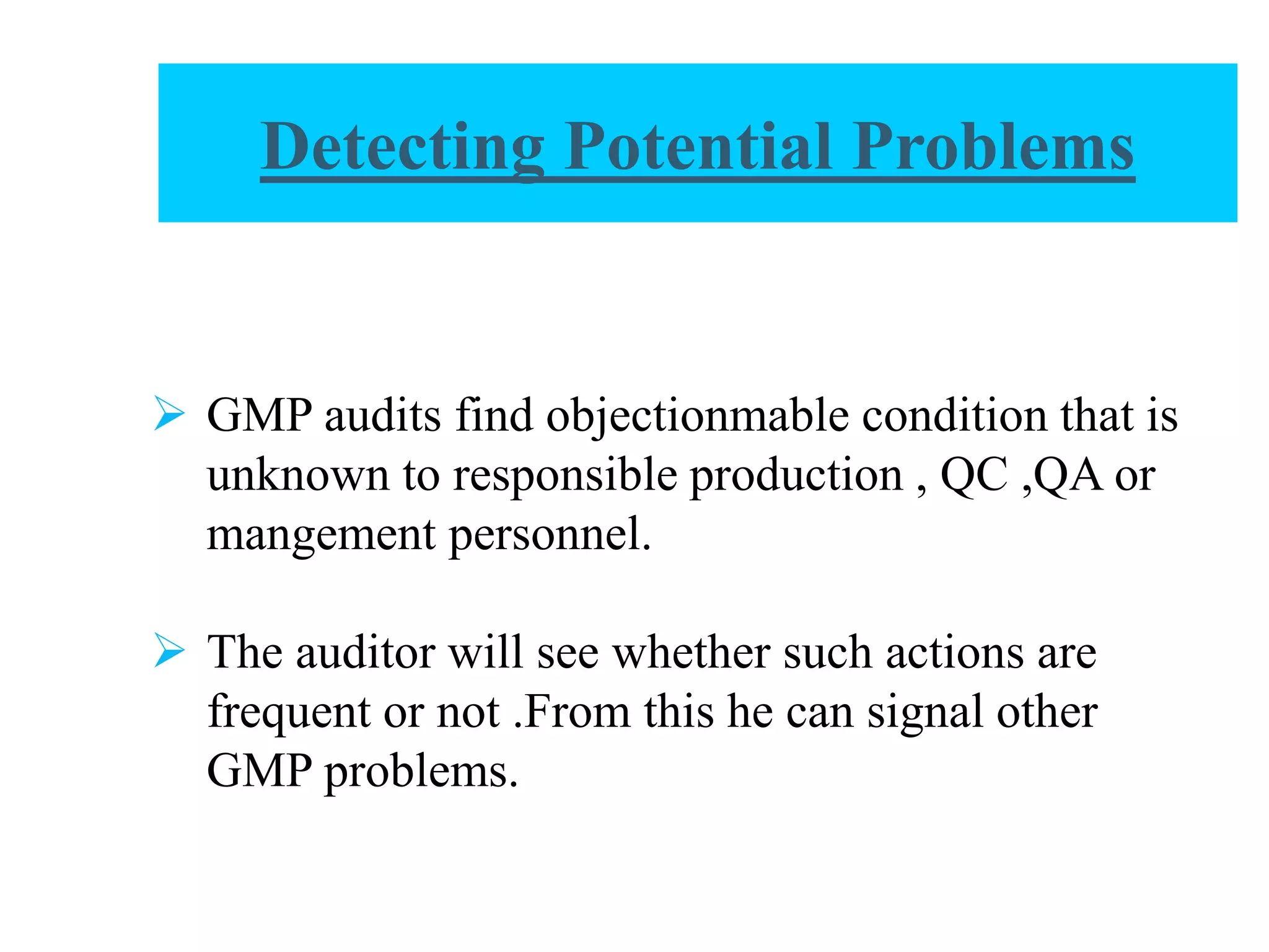 Detecting Potential Problems
 GMP audits find objectionmable condition that is
unknown to responsible production , QC ,QA or
mangement personnel.
 The auditor will see whether such actions are
frequent or not .From this he can signal other
GMP problems.
 