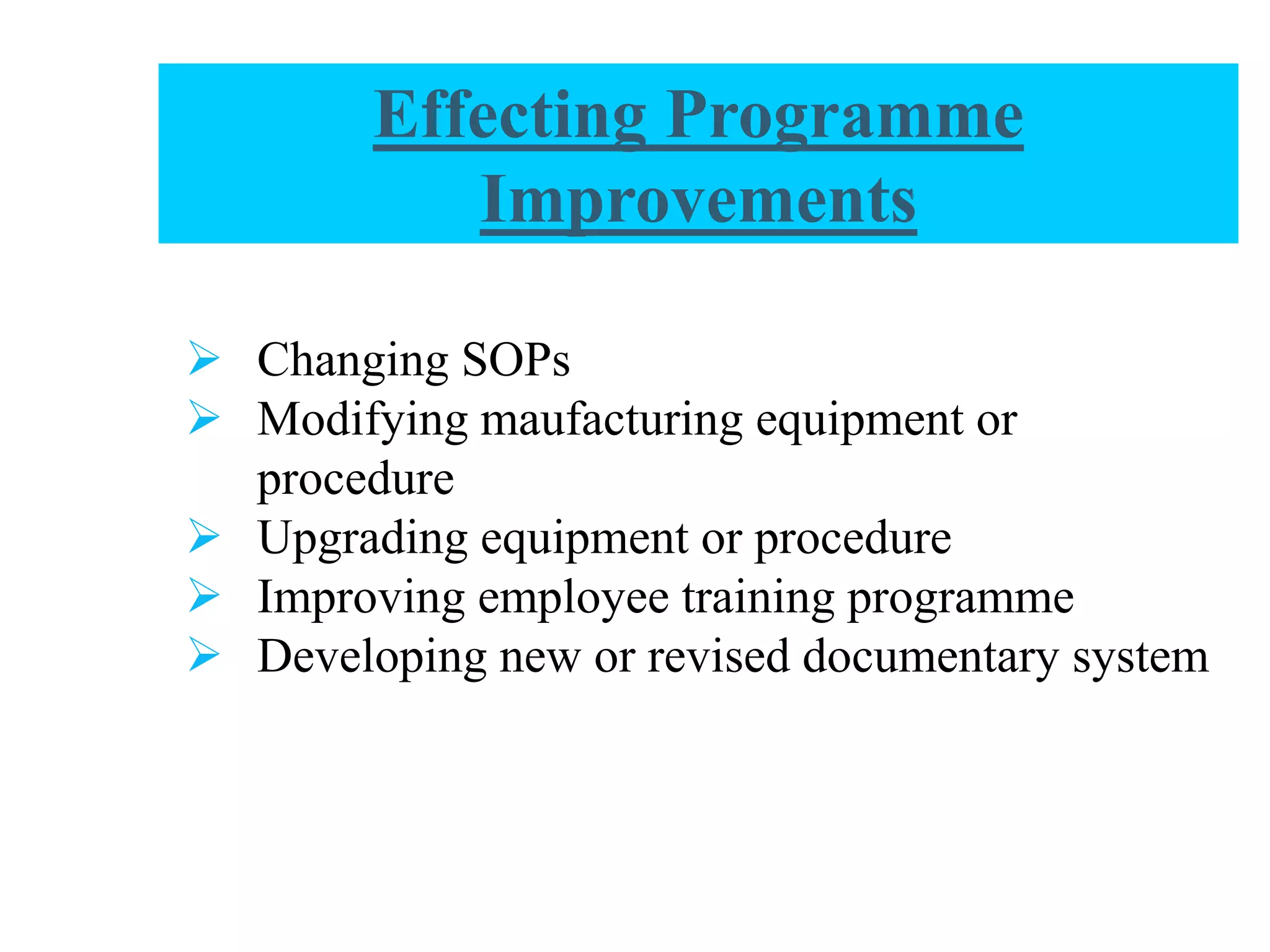 Effecting Programme
Improvements
 Changing SOPs
 Modifying maufacturing equipment or
procedure
 Upgrading equipment or procedure
 Improving employee training programme
 Developing new or revised documentary system
 
