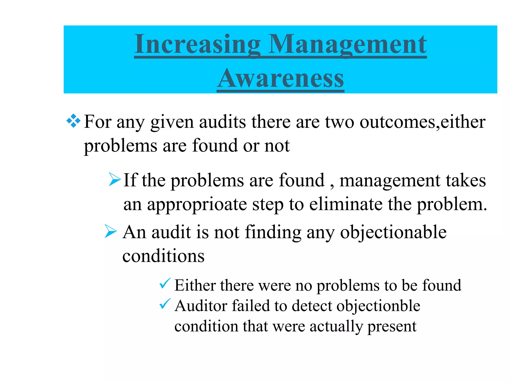 Increasing Management
Awareness
For any given audits there are two outcomes,either
problems are found or not
If the problems are found , management takes
an approprioate step to eliminate the problem.
 An audit is not finding any objectionable
conditions
 Either there were no problems to be found
 Auditor failed to detect objectionble
condition that were actually present
 