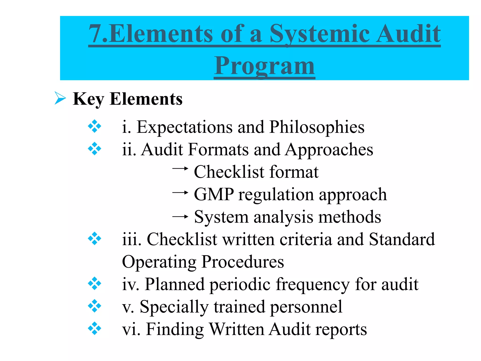  Key Elements
 i. Expectations and Philosophies
 ii. Audit Formats and Approaches
Checklist format
GMP regulation approach
System analysis methods
 iii. Checklist written criteria and Standard
Operating Procedures
 iv. Planned periodic frequency for audit
 v. Specially trained personnel
 vi. Finding Written Audit reports
7.Elements of a Systemic Audit
Program
 