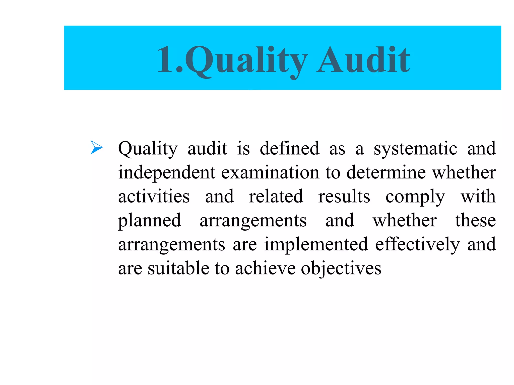 Quality Audit
 Quality audit is defined as a systematic and
independent examination to determine whether
activities and related results comply with
planned arrangements and whether these
arrangements are implemented effectively and
are suitable to achieve objectives
1.Quality Audit
 