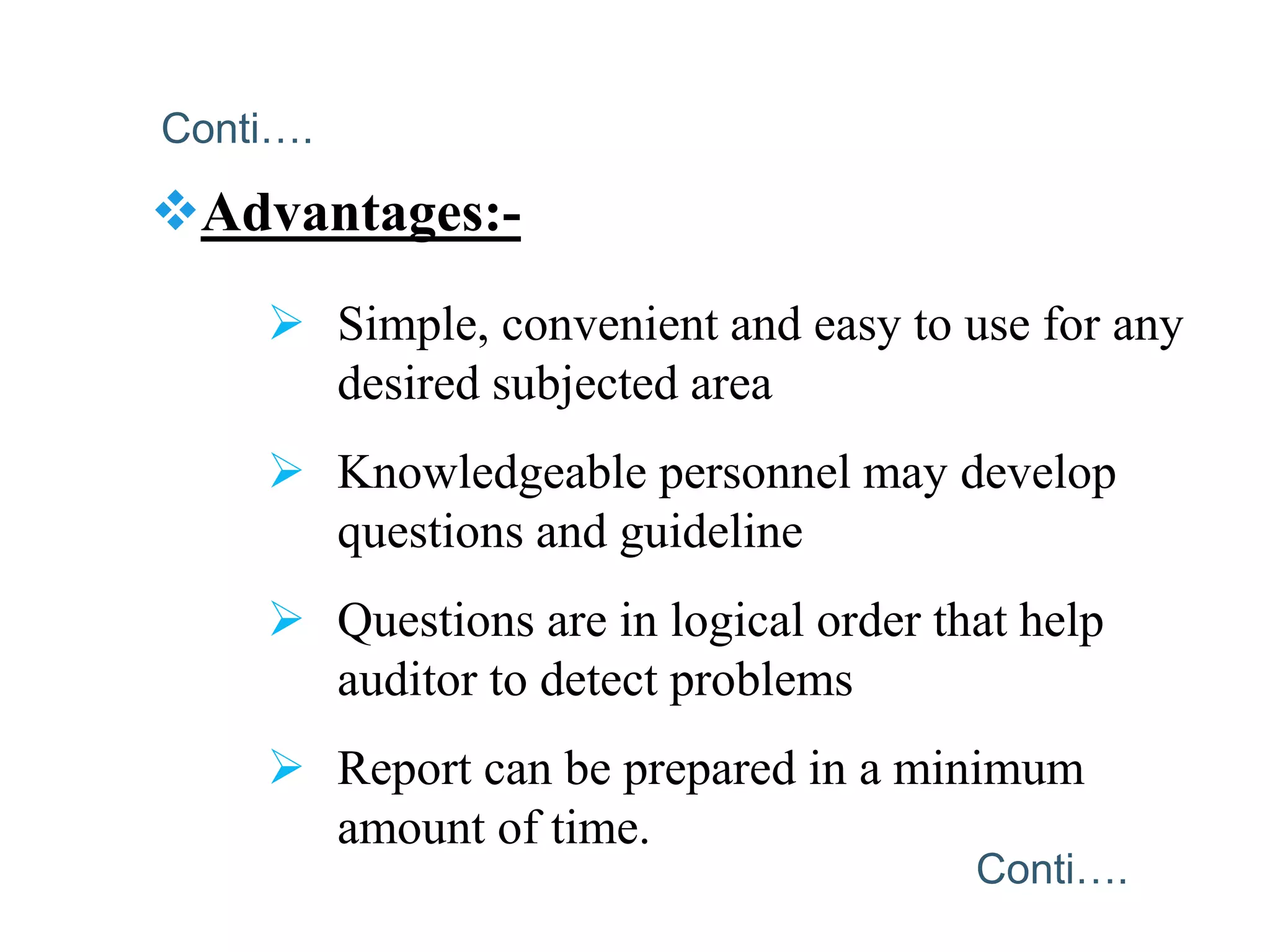 Advantages:-
 Simple, convenient and easy to use for any
desired subjected area
 Knowledgeable personnel may develop
questions and guideline
 Questions are in logical order that help
auditor to detect problems
 Report can be prepared in a minimum
amount of time.
Conti….
Conti….
 