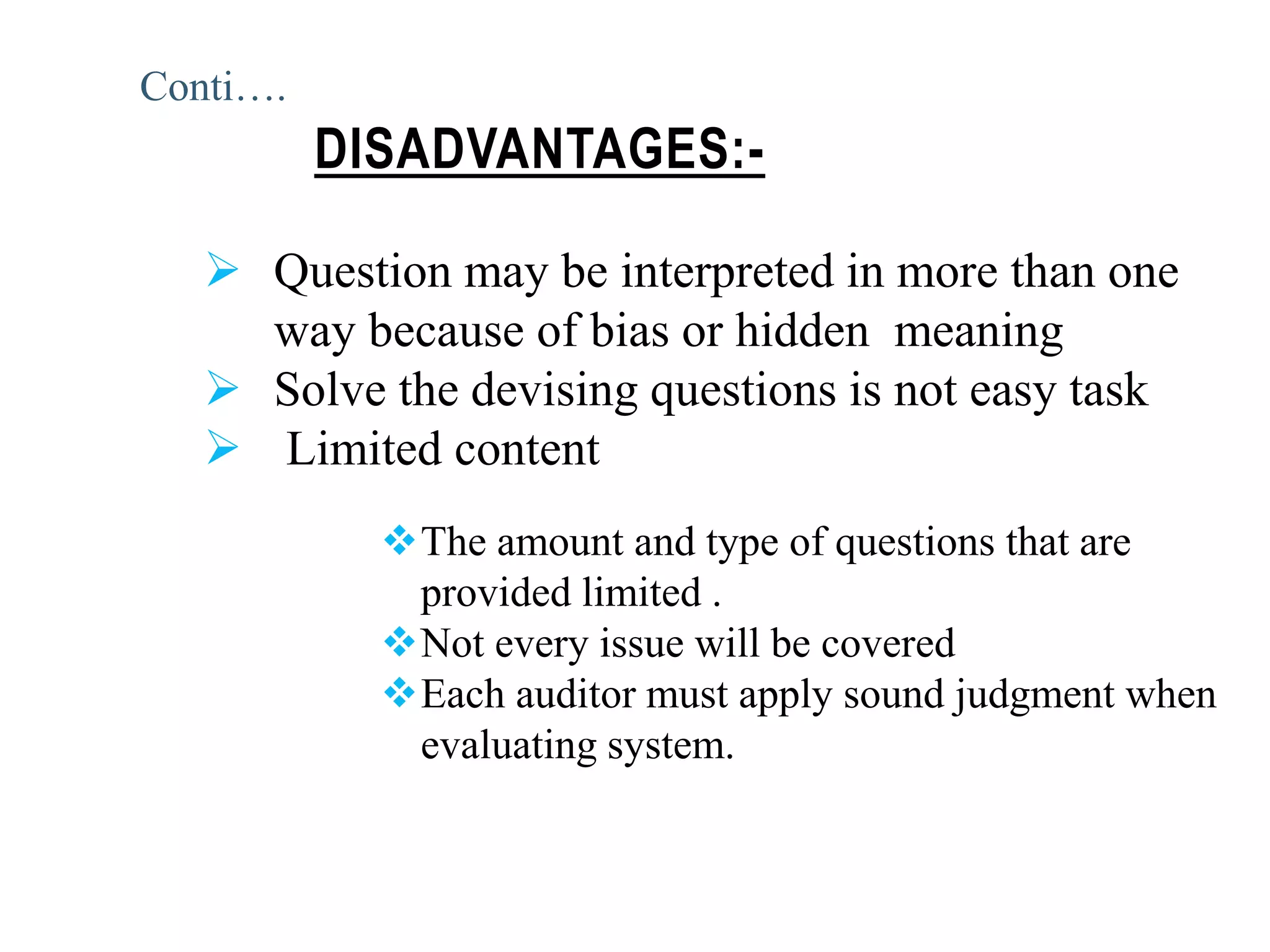  Question may be interpreted in more than one
way because of bias or hidden meaning
 Solve the devising questions is not easy task
 Limited content
The amount and type of questions that are
provided limited .
Not every issue will be covered
Each auditor must apply sound judgment when
evaluating system.
DISADVANTAGES:-
Conti….
 