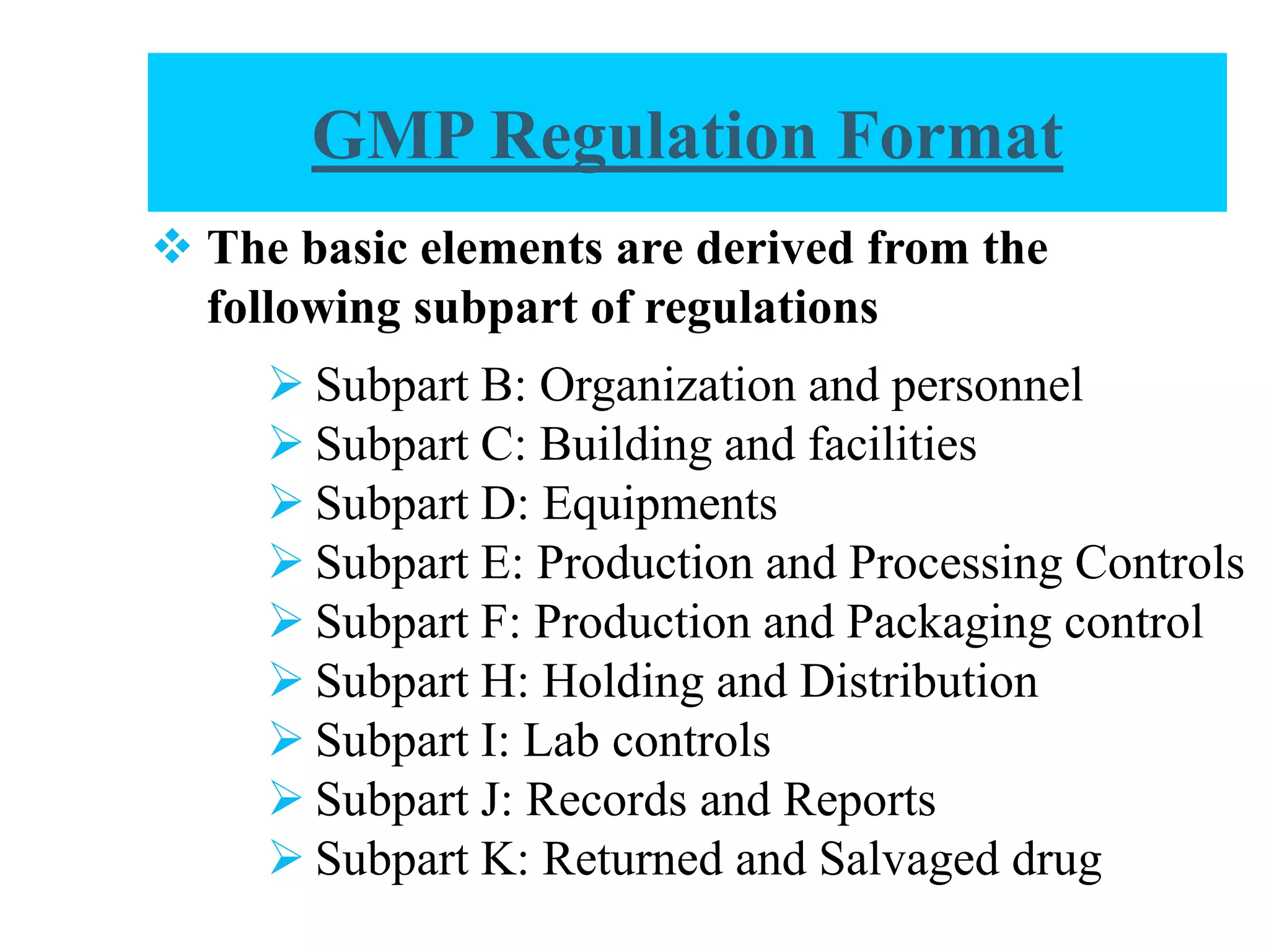  Subpart B: Organization and personnel
 Subpart C: Building and facilities
 Subpart D: Equipments
 Subpart E: Production and Processing Controls
 Subpart F: Production and Packaging control
 Subpart H: Holding and Distribution
 Subpart I: Lab controls
 Subpart J: Records and Reports
 Subpart K: Returned and Salvaged drug
 The basic elements are derived from the
following subpart of regulations
GMP Regulation Format
 