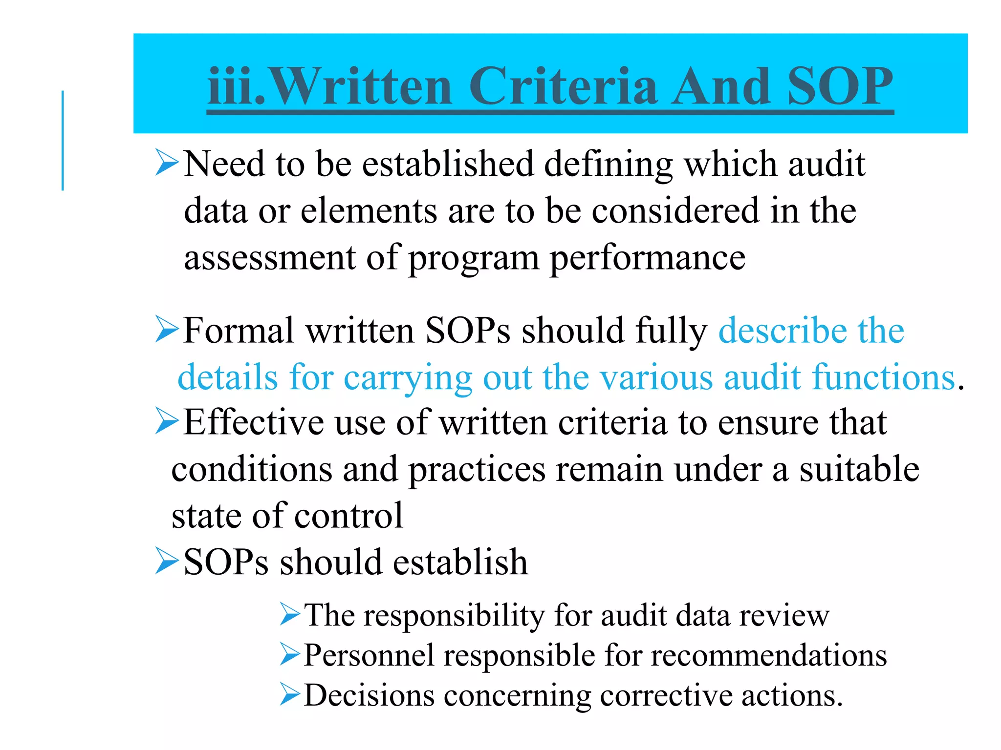 Need to be established defining which audit
data or elements are to be considered in the
assessment of program performance
Effective use of written criteria to ensure that
conditions and practices remain under a suitable
state of control
SOPs should establish
Formal written SOPs should fully describe the
details for carrying out the various audit functions.
The responsibility for audit data review
Personnel responsible for recommendations
Decisions concerning corrective actions.
iii.Written Criteria And SOP
 