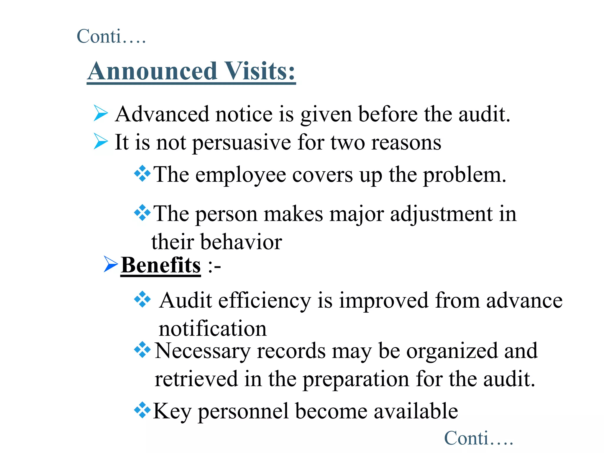  Advanced notice is given before the audit.
 It is not persuasive for two reasons
Announced Visits:
The employee covers up the problem.
The person makes major adjustment in
their behavior
Benefits :-
 Audit efficiency is improved from advance
notification
Necessary records may be organized and
retrieved in the preparation for the audit.
Key personnel become available
Conti….
Conti….
 