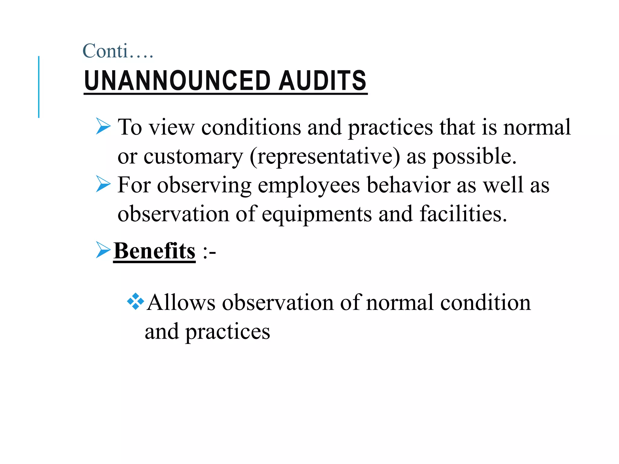  To view conditions and practices that is normal
or customary (representative) as possible.
 For observing employees behavior as well as
observation of equipments and facilities.
UNANNOUNCED AUDITS
Benefits :-
Allows observation of normal condition
and practices
Conti….
 