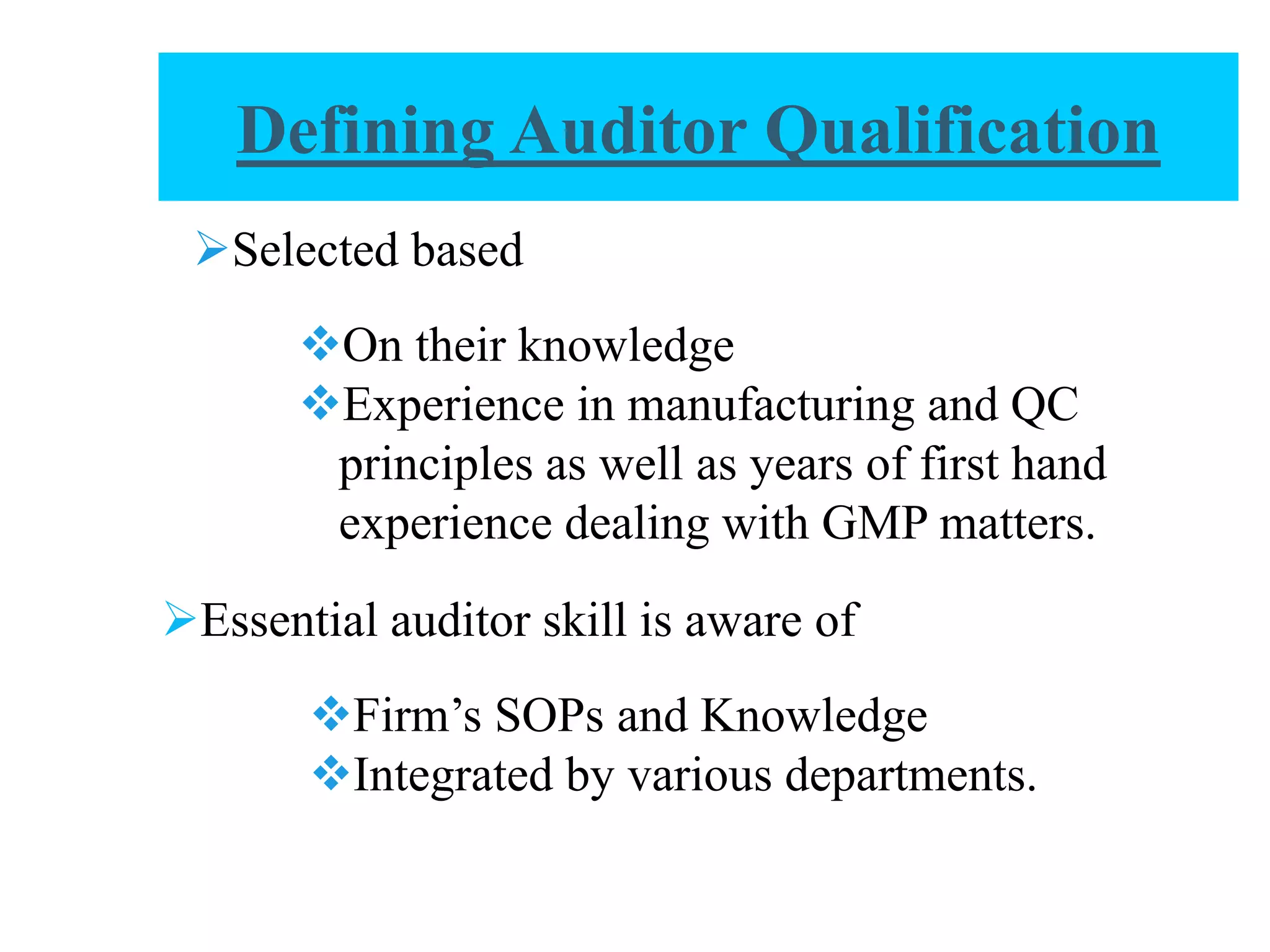 Selected based
On their knowledge
Experience in manufacturing and QC
principles as well as years of first hand
experience dealing with GMP matters.
Essential auditor skill is aware of
Firm’s SOPs and Knowledge
Integrated by various departments.
Defining Auditor Qualification
 
