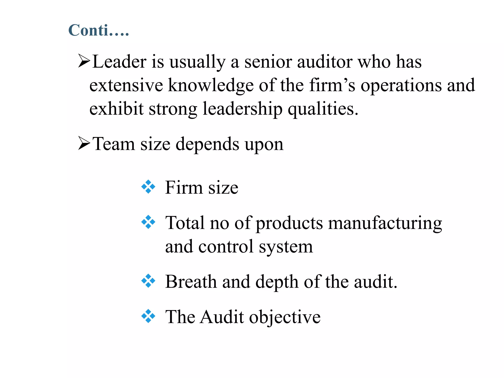 Leader is usually a senior auditor who has
extensive knowledge of the firm’s operations and
exhibit strong leadership qualities.
Team size depends upon
 Firm size
 Total no of products manufacturing
and control system
 Breath and depth of the audit.
 The Audit objective
Conti….
 