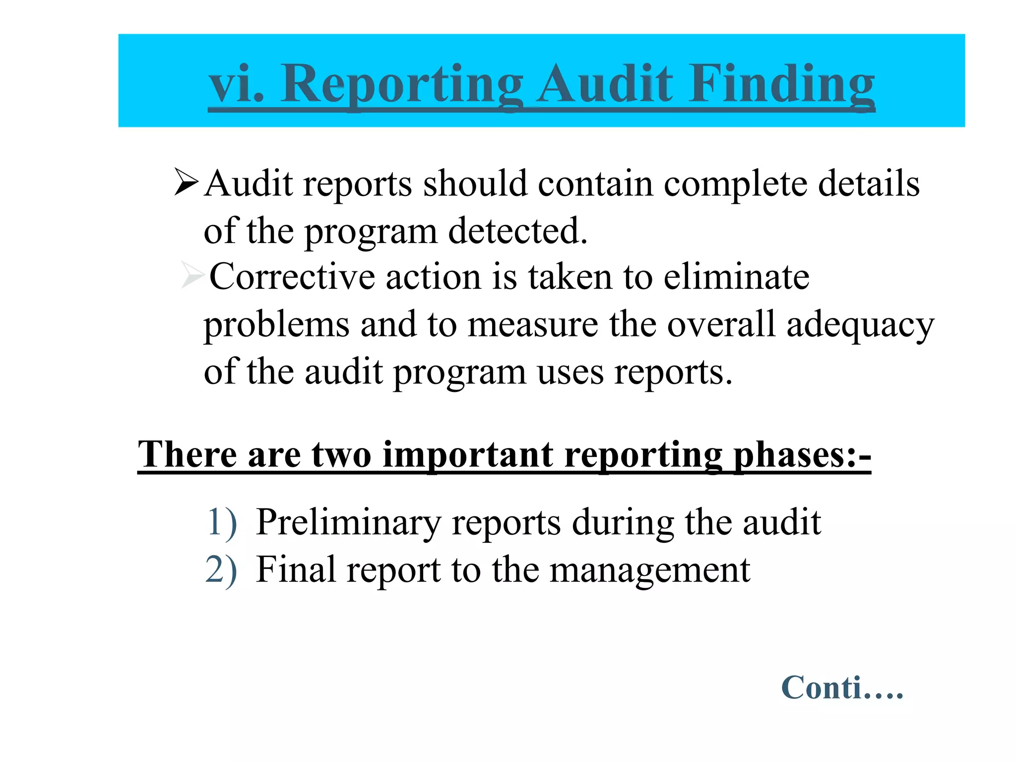 Audit reports should contain complete details
of the program detected.
Corrective action is taken to eliminate
problems and to measure the overall adequacy
of the audit program uses reports.
There are two important reporting phases:-
1) Preliminary reports during the audit
2) Final report to the management
vi. Reporting Audit Finding
Conti….
 