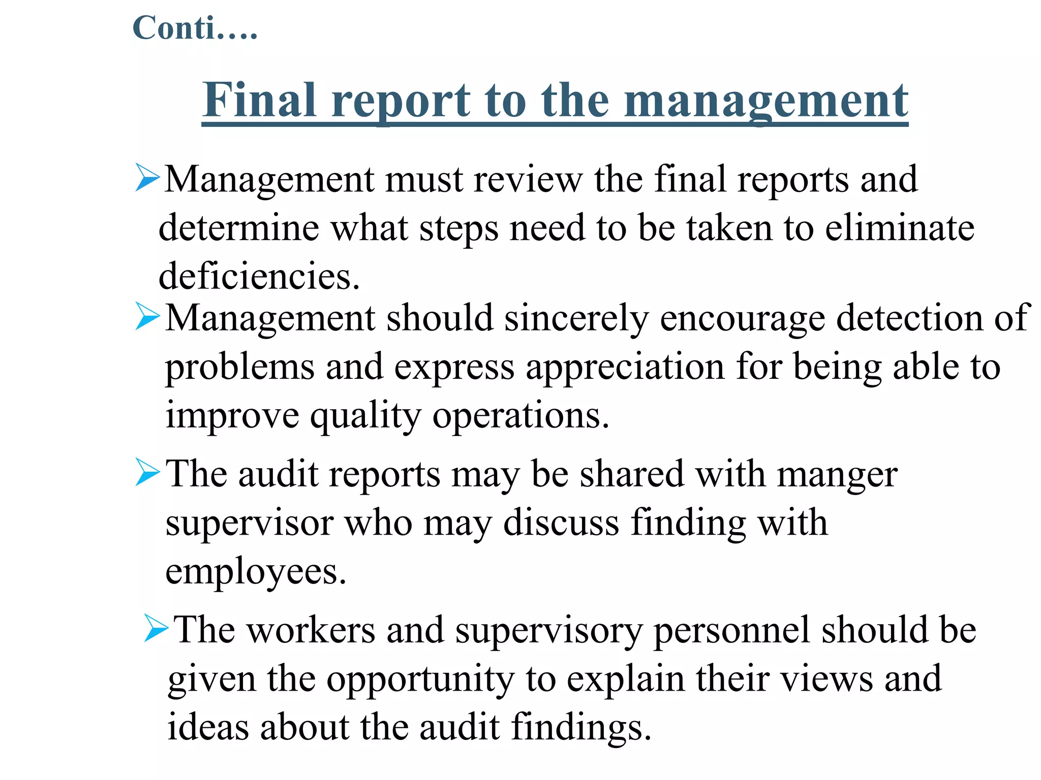 Management must review the final reports and
determine what steps need to be taken to eliminate
deficiencies.
Management should sincerely encourage detection of
problems and express appreciation for being able to
improve quality operations.
The audit reports may be shared with manger
supervisor who may discuss finding with
employees.
The workers and supervisory personnel should be
given the opportunity to explain their views and
ideas about the audit findings.
Final report to the management
Conti….
 