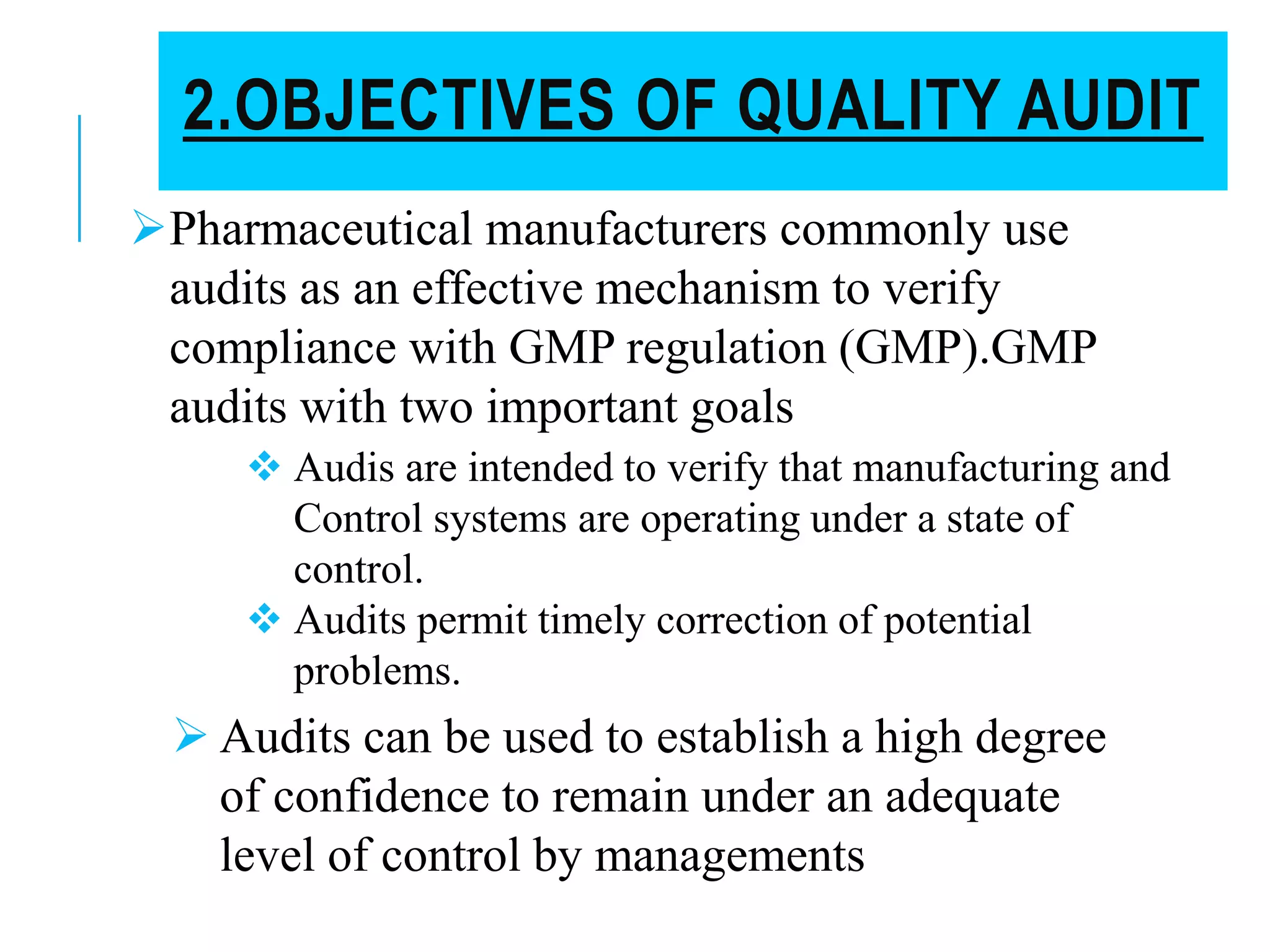 2.OBJECTIVES OF QUALITY AUDIT
Pharmaceutical manufacturers commonly use
audits as an effective mechanism to verify
compliance with GMP regulation (GMP).GMP
audits with two important goals
 Audis are intended to verify that manufacturing and
Control systems are operating under a state of
control.
 Audits permit timely correction of potential
problems.
 Audits can be used to establish a high degree
of confidence to remain under an adequate
level of control by managements
 