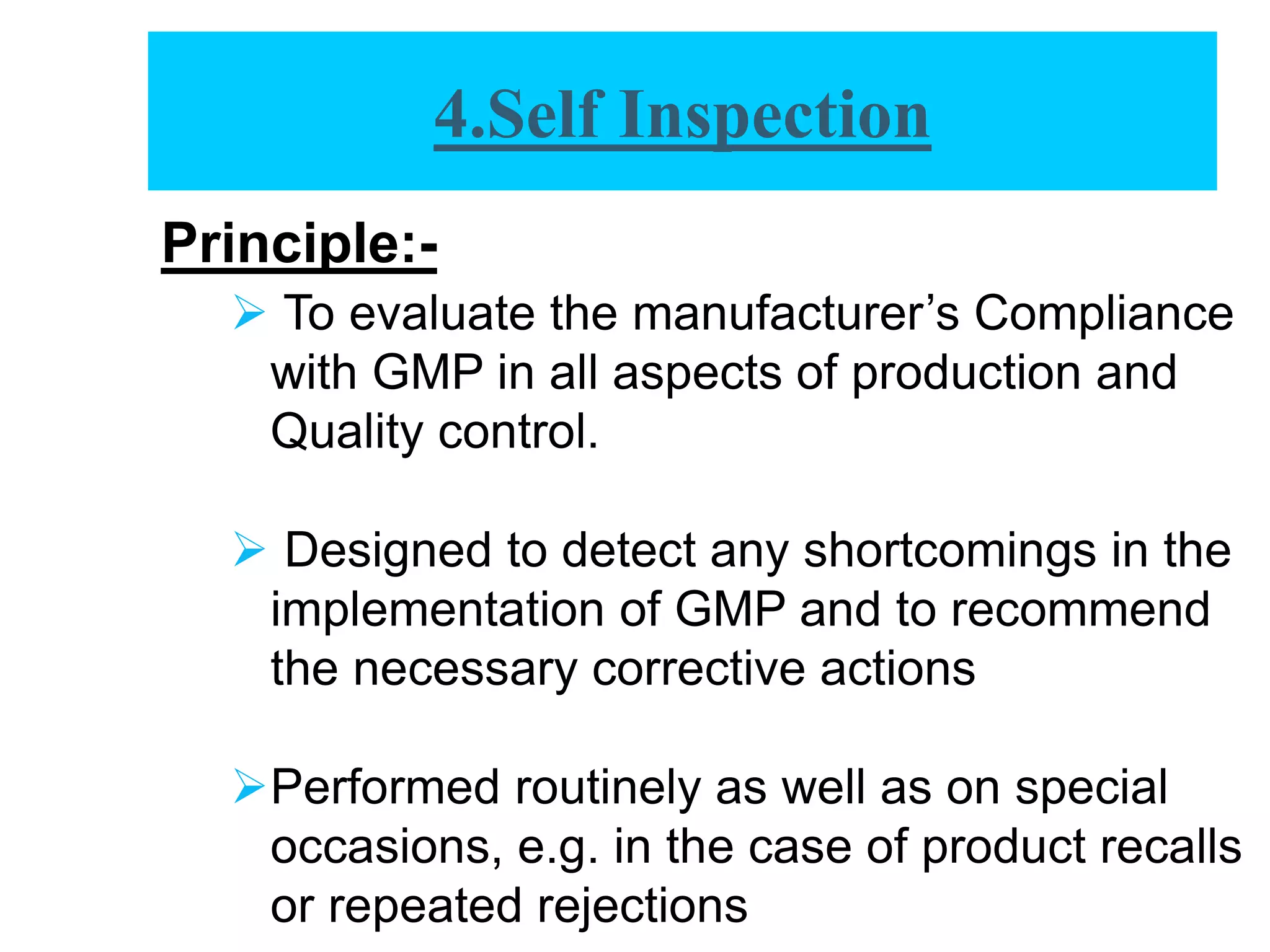 Principle:-
 To evaluate the manufacturer’s Compliance
with GMP in all aspects of production and
Quality control.
 Designed to detect any shortcomings in the
implementation of GMP and to recommend
the necessary corrective actions
Performed routinely as well as on special
occasions, e.g. in the case of product recalls
or repeated rejections
4.Self Inspection
 