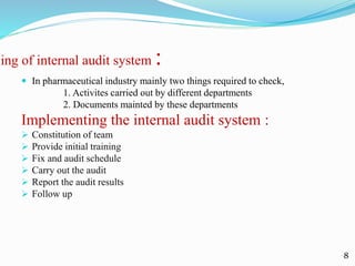 ning of internal audit system :
 In pharmaceutical industry mainly two things required to check,
1. Activites carried out by different departments
2. Documents mainted by these departments
Implementing the internal audit system :
 Constitution of team
 Provide initial training
 Fix and audit schedule
 Carry out the audit
 Report the audit results
 Follow up
8
 