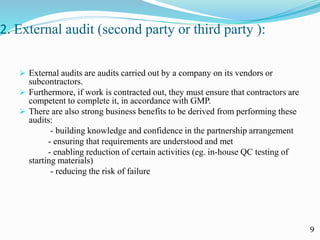 2. External audit (second party or third party ):
 External audits are audits carried out by a company on its vendors or
subcontractors.
 Furthermore, if work is contracted out, they must ensure that contractors are
competent to complete it, in accordance with GMP.
 There are also strong business benefits to be derived from performing these
audits:
- building knowledge and confidence in the partnership arrangement
- ensuring that requirements are understood and met
- enabling reduction of certain activities (eg. in-house QC testing of
starting materials)
- reducing the risk of failure
9
 