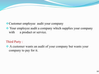 Customer employee audit your company
 Your employee audit a company which supplies your company
with a product or service.
Third Party :
 A customer wants an audit of your company but wants your
company to pay for it.
10
 