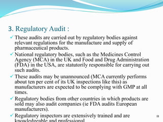 3. Regulatory Audit :
 These audits are carried out by regulatory bodies against
relevant regulations for the manufacture and supply of
pharmaceutical products.
 National regulatory bodies, such as the Medicines Control
Agency (MCA) in the UK and Food and Drug Administration
(FDA) in the USA, are statutorily responsible for carrying out
such audits.
 These audits may be unannounced (MCA currently performs
about ten per cent of its UK inspections like this) as
manufacturers are expected to be complying with GMP at all
times.
 Regulatory bodies from other countries in which products are
sold may also audit companies (ie FDA audits European
manufacturers).
 Regulatory inspectors are extensively trained and are 11
 